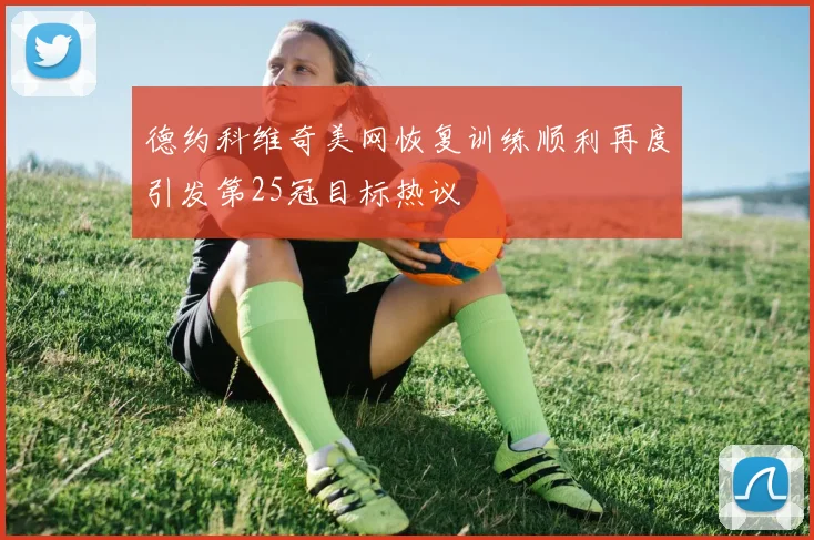 德约科维奇美网恢复训练顺利再度引发第25冠目标热议