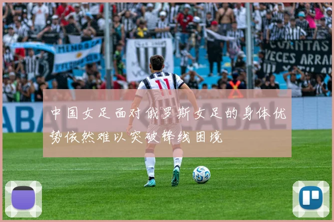 中国女足面对俄罗斯女足的身体优势依然难以突破锋线困境
