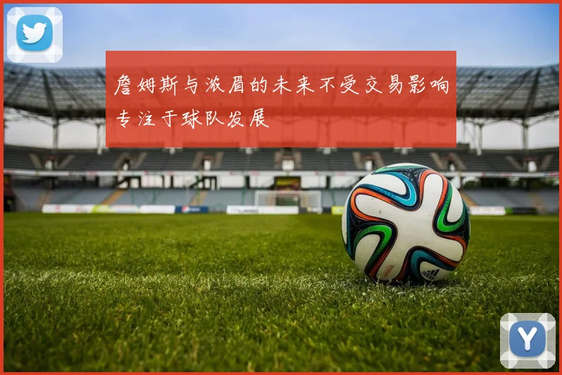 詹姆斯与浓眉的未来不受交易影响专注于球队发展