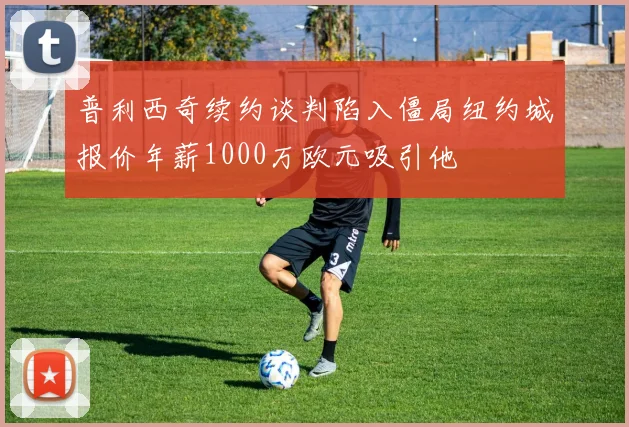 普利西奇续约谈判陷入僵局纽约城报价年薪1000万欧元吸引他