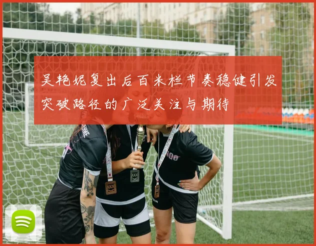 吴艳妮复出后百米栏节奏稳健引发突破路径的广泛关注与期待