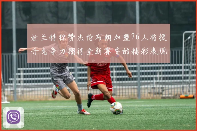 杜兰特称赞杰伦布朗加盟76人将提升竞争力期待全新赛季的精彩表现