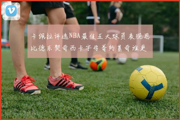 卡佩拉评选NBA最佳五大球员表现恩比德东契奇西卡字母哥约基奇谁更出色