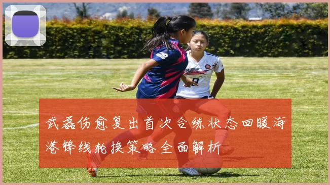 武磊伤愈复出首次合练状态回暖海港锋线轮换策略全面解析