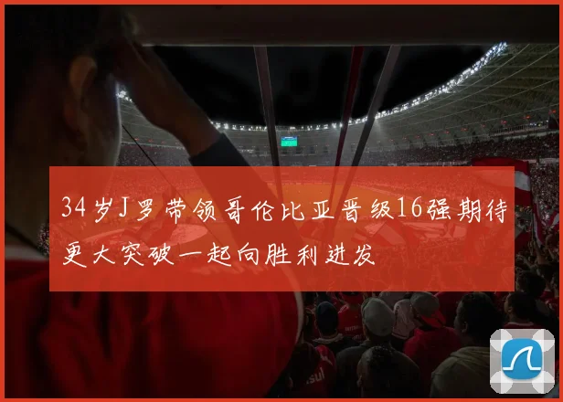 34岁J罗带领哥伦比亚晋级16强期待更大突破一起向胜利进发